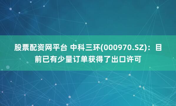 股票配资网平台 中科三环(000970.SZ)：目前已有少量订单获得了出口许可
