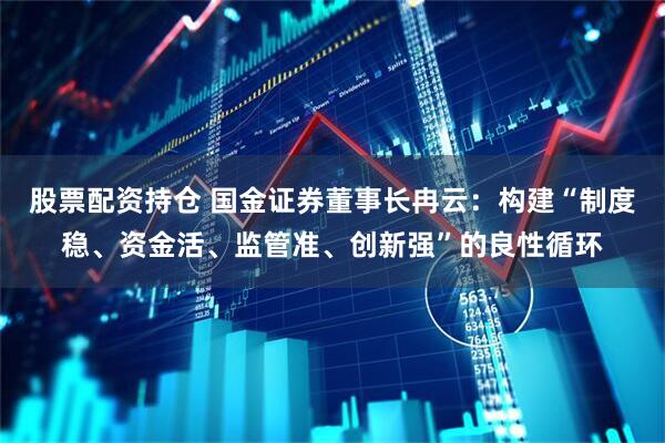 股票配资持仓 国金证券董事长冉云：构建“制度稳、资金活、监管准、创新强”的良性循环