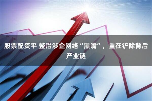 股票配资平 整治涉企网络“黑嘴”，重在铲除背后产业链
