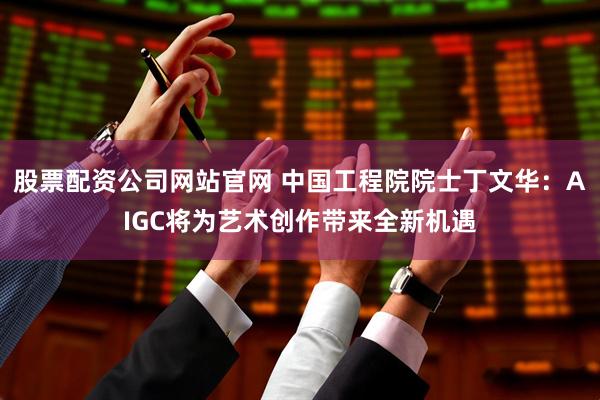 股票配资公司网站官网 中国工程院院士丁文华：AIGC将为艺术创作带来全新机遇