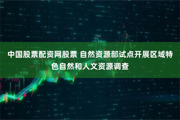 中国股票配资网股票 自然资源部试点开展区域特色自然和人文资源调查