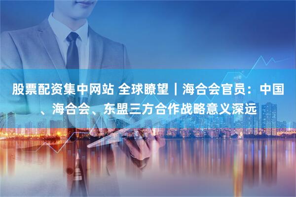 股票配资集中网站 全球瞭望｜海合会官员：中国、海合会、东盟三方合作战略意义深远
