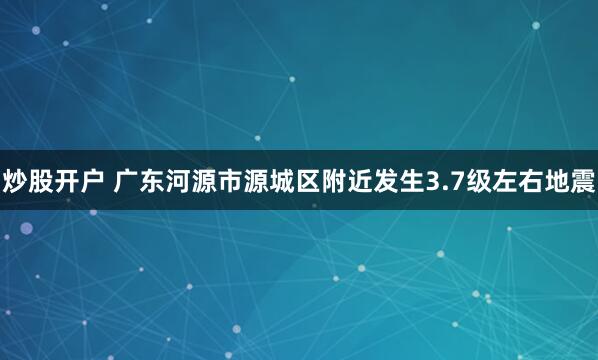 炒股开户 广东河源市源城区附近发生3.7级左右地震
