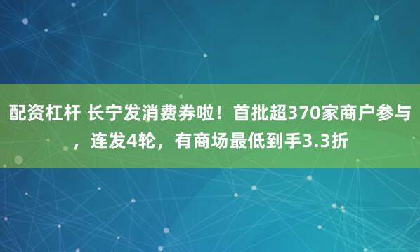配资杠杆 长宁发消费券啦！首批超370家商户参与，连发4轮，有商场最低到手3.3折