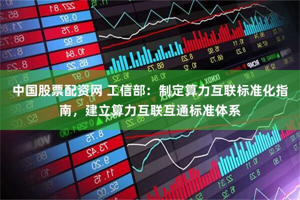 中国股票配资网 工信部：制定算力互联标准化指南，建立算力互联互通标准体系