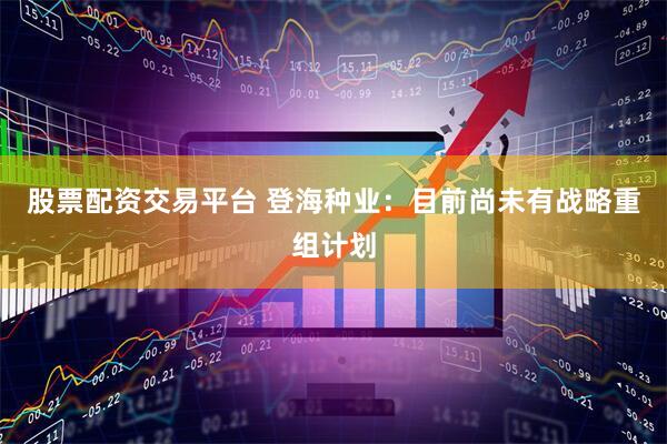 股票配资交易平台 登海种业：目前尚未有战略重组计划