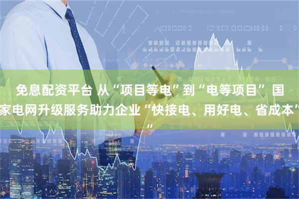 免息配资平台 从“项目等电”到“电等项目” 国家电网升级服务助力企业“快接电、用好电、省成本”