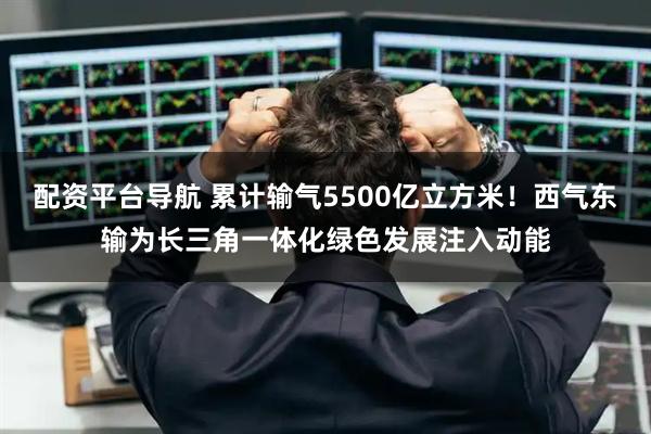 配资平台导航 累计输气5500亿立方米！西气东输为长三角一体化绿色发展注入动能