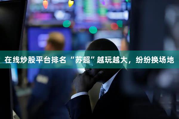 在线炒股平台排名 “苏超”越玩越大，纷纷换场地