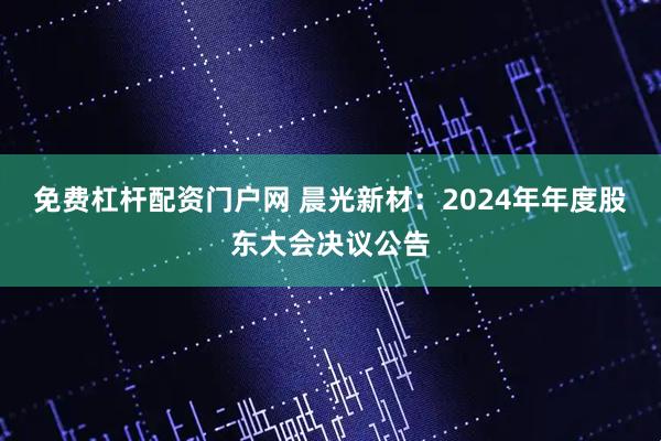 免费杠杆配资门户网 晨光新材：2024年年度股东大会决议公告