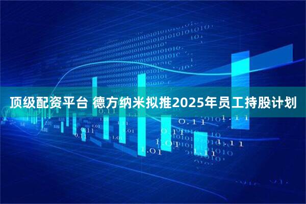 顶级配资平台 德方纳米拟推2025年员工持股计划
