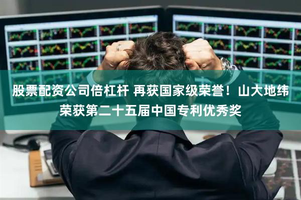 股票配资公司倍杠杆 再获国家级荣誉！山大地纬荣获第二十五届中国专利优秀奖