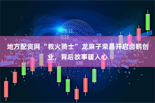 地方配资网 “救火骑士” 龙麻子荣昌开启卤鹅创业，背后故事暖人心