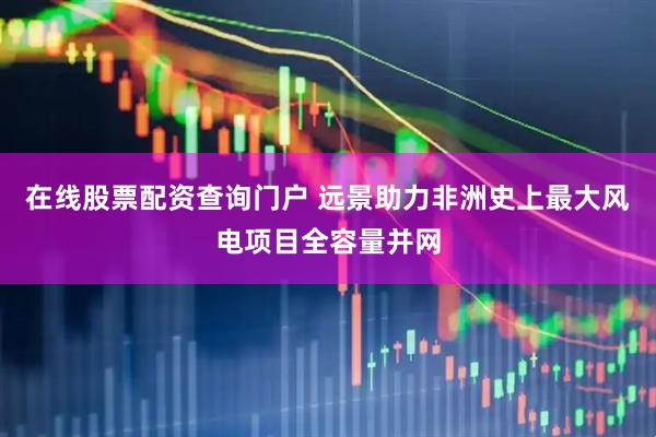 在线股票配资查询门户 远景助力非洲史上最大风电项目全容量并网