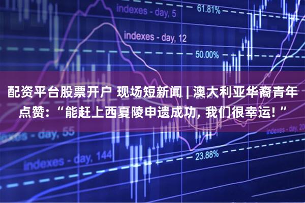 配资平台股票开户 现场短新闻 | 澳大利亚华裔青年点赞: “能赶上西夏陵申遗成功, 我们很幸运! ”