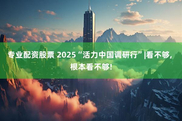 专业配资股票 2025“活力中国调研行”|看不够, 根本看不够!