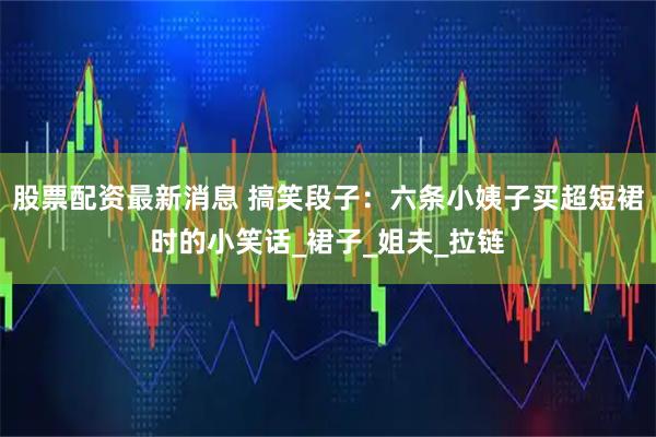 股票配资最新消息 搞笑段子:六条小姨子买超短裙时的小笑话_裙子_姐夫_拉链