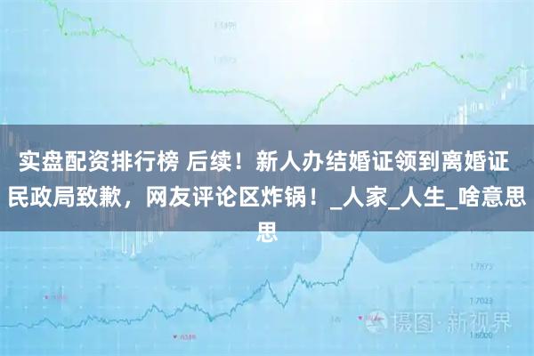 实盘配资排行榜 后续！新人办结婚证领到离婚证 民政局致歉，网友评论区炸锅！_人家_人生_啥意思