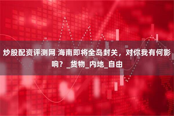 炒股配资评测网 海南即将全岛封关，对你我有何影响？_货物_内地_自由