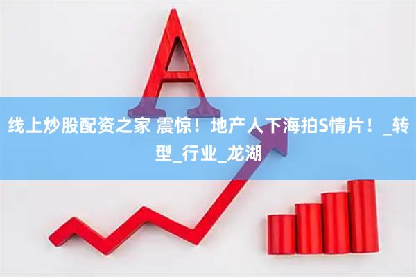 线上炒股配资之家 震惊！地产人下海拍S情片！_转型_行业_龙湖