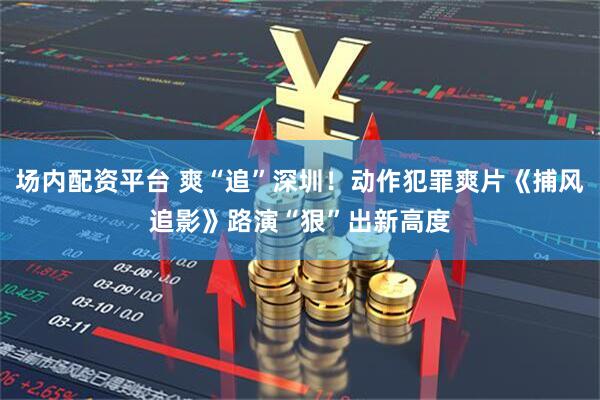 场内配资平台 爽“追”深圳！动作犯罪爽片《捕风追影》路演“狠”出新高度