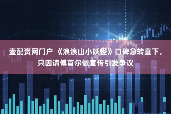 壹配资网门户 《浪浪山小妖怪》口碑急转直下，只因请傅首尔做宣传引发争议