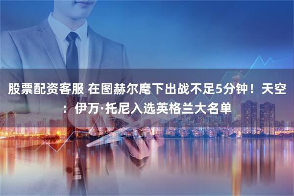 股票配资客服 在图赫尔麾下出战不足5分钟！天空：伊万·托尼入选英格兰大名单