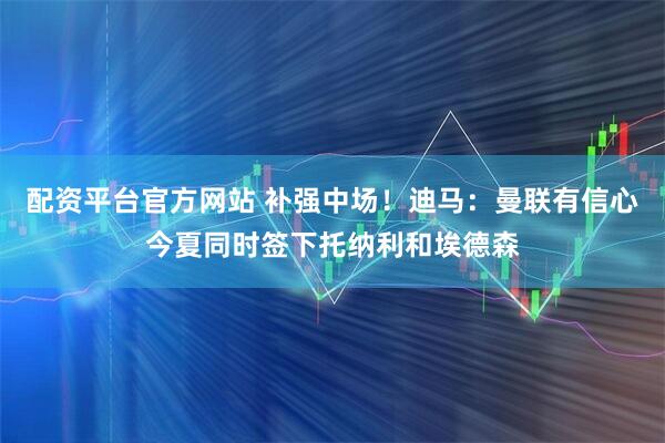 配资平台官方网站 补强中场！迪马：曼联有信心今夏同时签下托纳利和埃德森