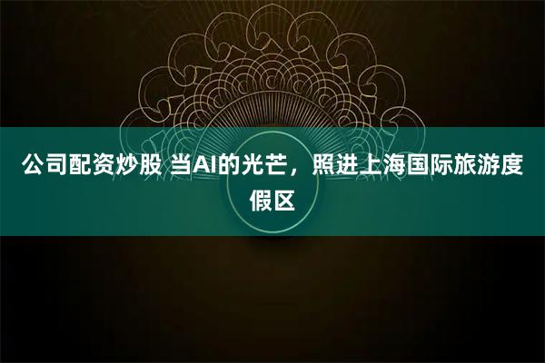 公司配资炒股 当AI的光芒，照进上海国际旅游度假区