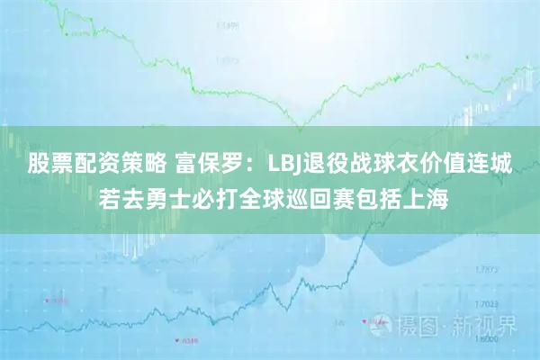 股票配资策略 富保罗：LBJ退役战球衣价值连城 若去勇士必打全球巡回赛包括上海