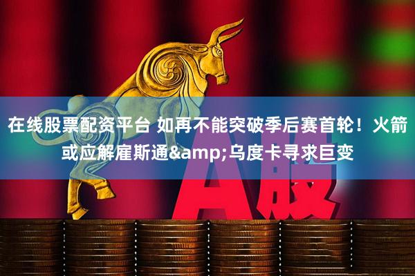 在线股票配资平台 如再不能突破季后赛首轮！火箭或应解雇斯通&乌度卡寻求巨变
