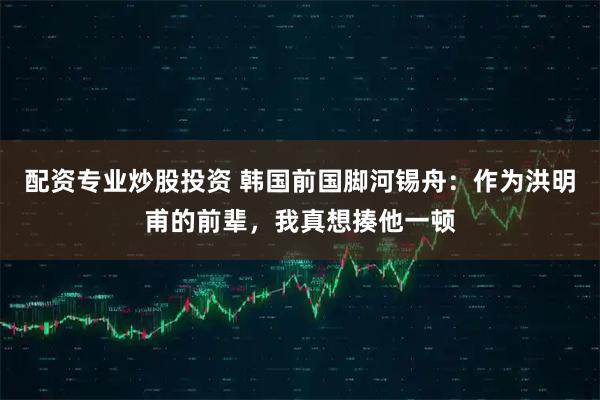 配资专业炒股投资 韩国前国脚河锡舟:作为洪明甫的前辈,我真想揍他一顿