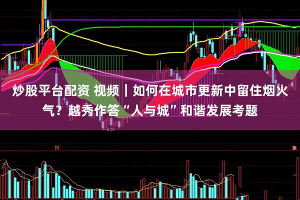 炒股平台配资 视频｜如何在城市更新中留住烟火气？越秀作答“人与城”和谐发展考题