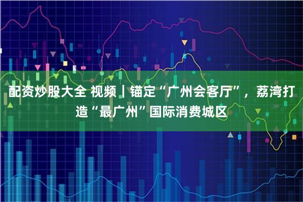 配资炒股大全 视频｜锚定“广州会客厅”，荔湾打造“最广州”国际消费城区