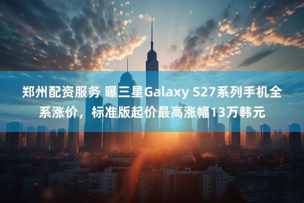 郑州配资服务 曝三星Galaxy S27系列手机全系涨价,标准版起价最高涨幅13万韩元