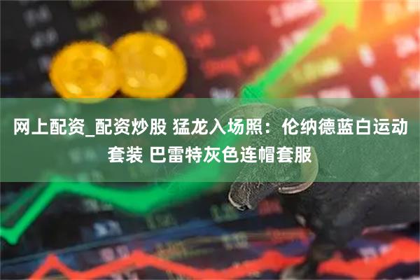 网上配资_配资炒股 猛龙入场照：伦纳德蓝白运动套装 巴雷特灰色连帽套服